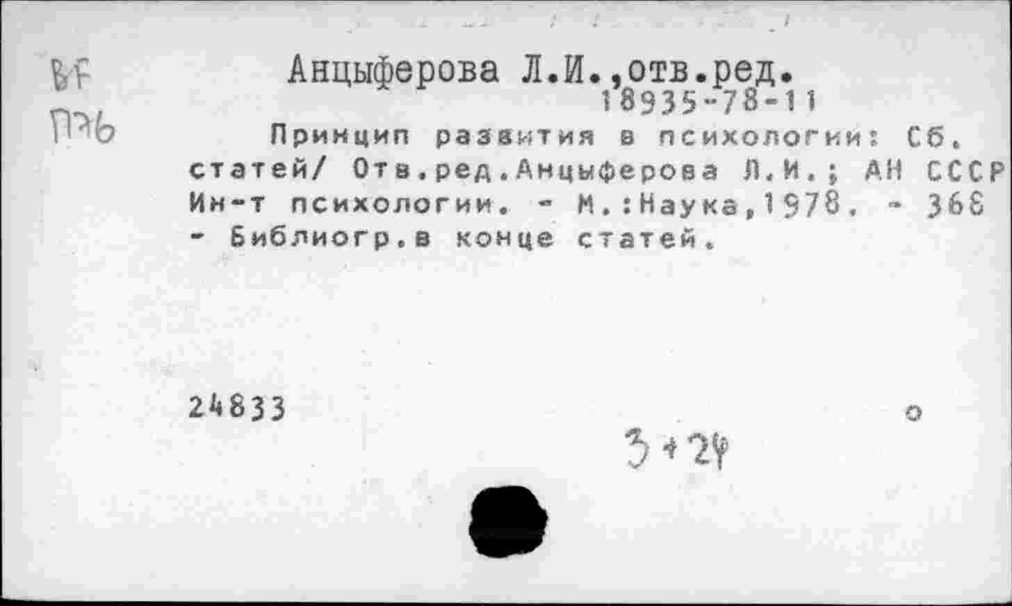 ﻿Анциферова Л.И..отв.ред.
18935-78-11
Принцип развития в психологий: Сб.
статей/ От в.ред.Анцыферова Л.И.; АН СССР
Ин-т психологии. - М.:Наука,1578. - 368
- Библиогр.в конце статей.
24833
о